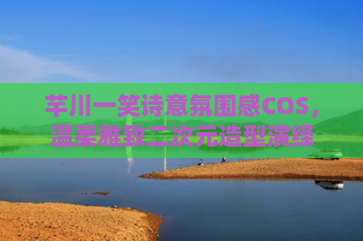 芊川一笑诗意氛围感COS，温柔雅致二次元造型演绎