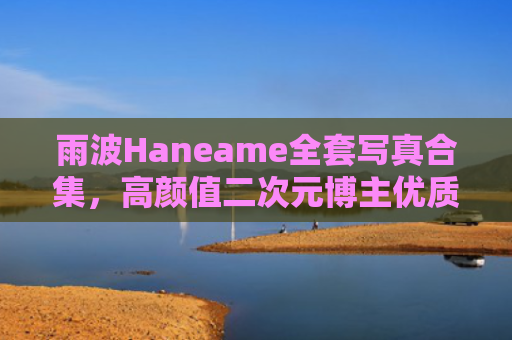 雨波Haneame全套写真合集，高颜值二次元博主优质作品
