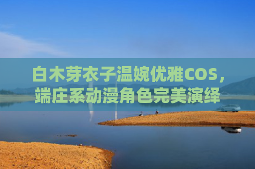 白木芽衣子温婉优雅COS，端庄系动漫角色完美演绎