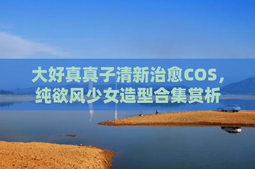大好真真子清新治愈COS，纯欲风少女造型合集赏析