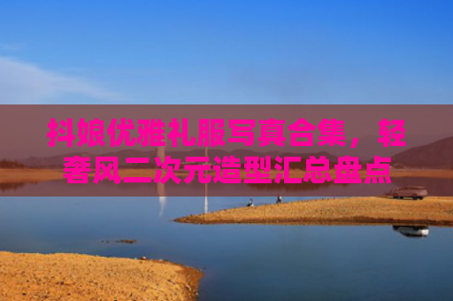 抖娘优雅礼服写真合集，轻奢风二次元造型汇总盘点