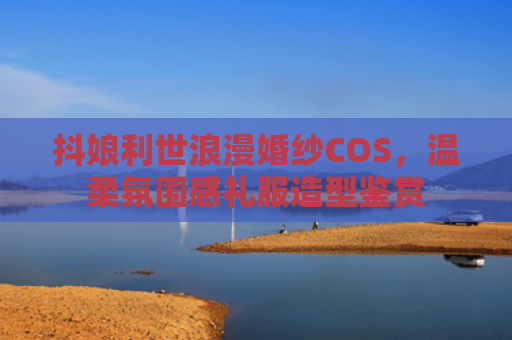 抖娘利世浪漫婚纱COS，温柔氛围感礼服造型鉴赏