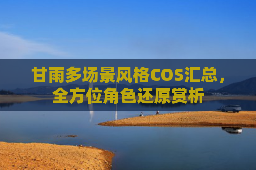 甘雨多场景风格COS汇总，全方位角色还原赏析