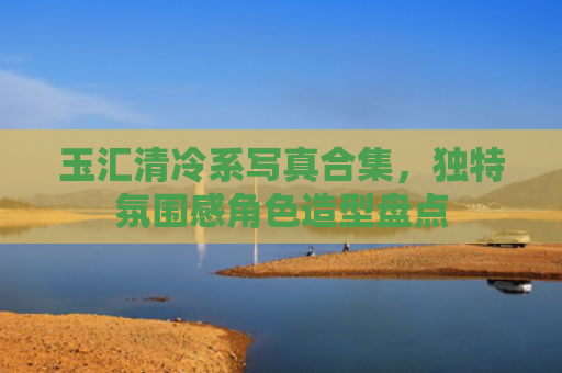 玉汇清冷系写真合集，独特氛围感角色造型盘点