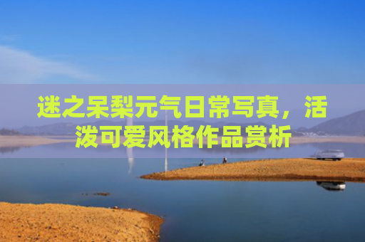 迷之呆梨元气日常写真,活泼可爱风格作品赏析