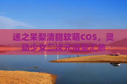 迷之呆梨清甜软萌COS,灵动少女二次元造型汇总