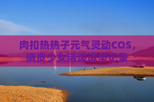 肉扣热热子元气灵动COS，俏皮少女活泼造型记录