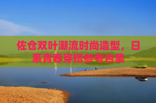 佐仓双叶潮流时尚造型，日系青春穿搭参考合集