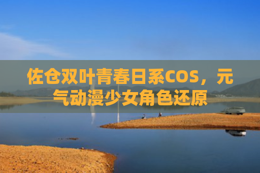佐仓双叶青春日系COS，元气动漫少女角色还原
