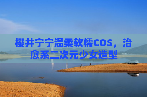 樱井宁宁温柔软糯COS，治愈系二次元少女造型