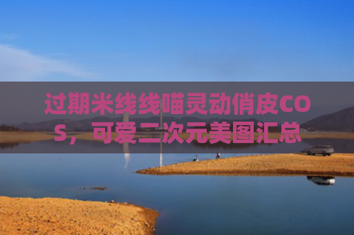 过期米线线喵灵动俏皮COS，可爱二次元美图汇总