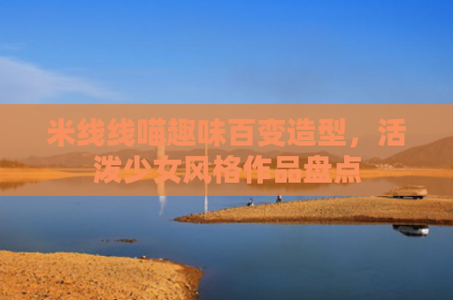 米线线喵趣味百变造型，活泼少女风格作品盘点