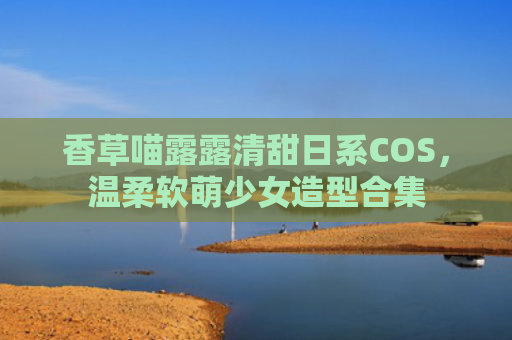 香草喵露露清甜日系COS，温柔软萌少女造型合集