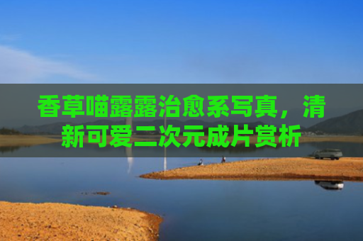 香草喵露露治愈系写真，清新可爱二次元成片赏析
