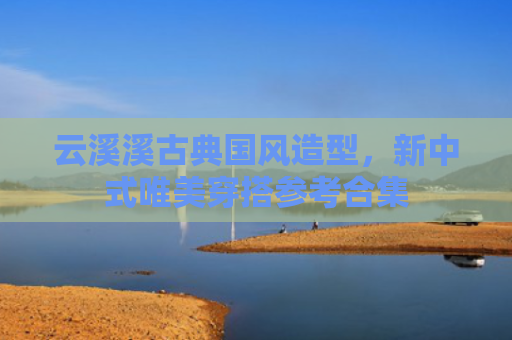 云溪溪古典国风造型，新中式唯美穿搭参考合集