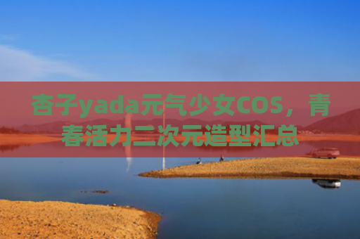 杏子yada元气少女COS，青春活力二次元造型汇总