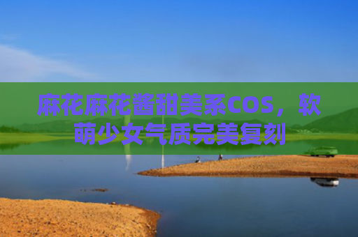 麻花麻花酱甜美系COS，软萌少女气质完美复刻