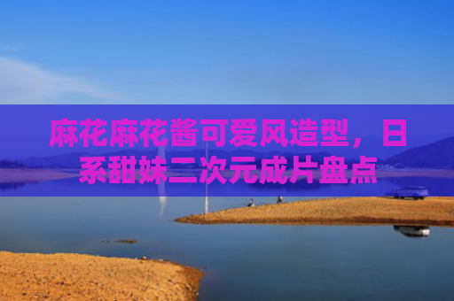 麻花麻花酱可爱风造型，日系甜妹二次元成片盘点