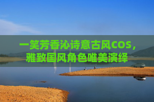 一笑芳香沁诗意古风COS，雅致国风角色唯美演绎