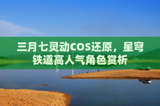 三月七灵动COS还原，星穹铁道高人气角色赏析