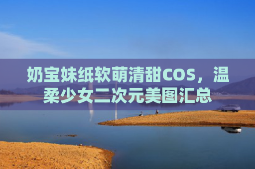 奶宝妹纸软萌清甜COS，温柔少女二次元美图汇总