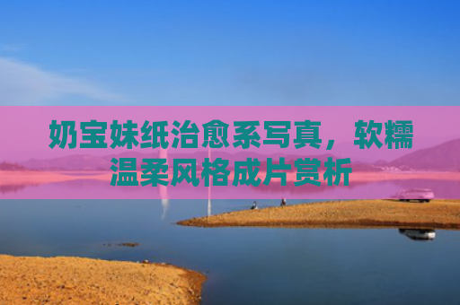 奶宝妹纸治愈系写真，软糯温柔风格成片赏析