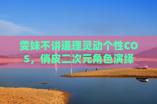 雯妹不讲道理灵动个性COS，俏皮二次元角色演绎
