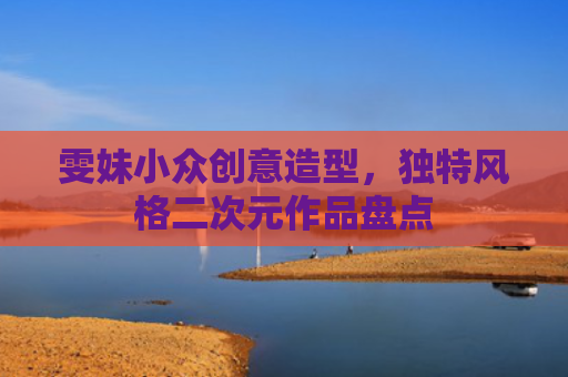 雯妹小众创意造型，独特风格二次元作品盘点