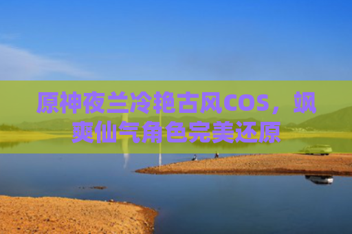 原神夜兰冷艳古风COS，飒爽仙气角色完美还原
