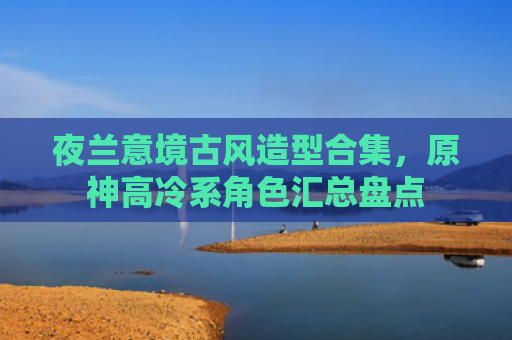 夜兰意境古风造型合集,原神高冷系角色汇总盘点