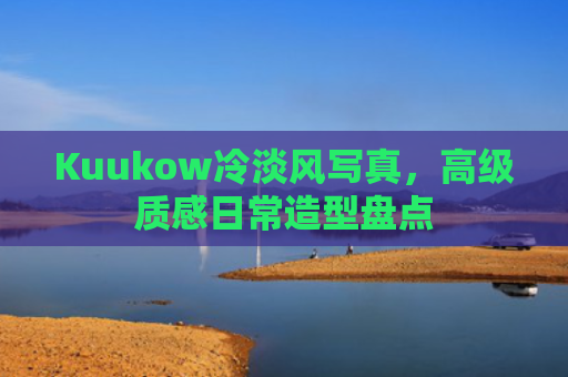 Kuukow冷淡风写真,高级质感日常造型盘点