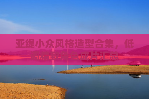 亚缇小众风格造型合集，低调精致角色成片汇总