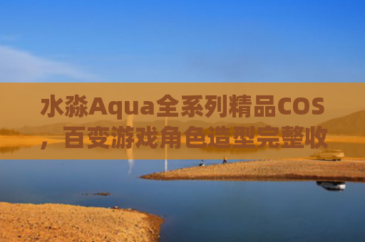 水淼Aqua全系列精品COS，百变游戏角色造型完整收录