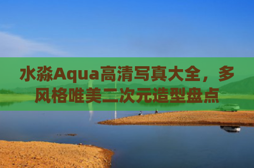 水淼Aqua高清写真大全，多风格唯美二次元造型盘点