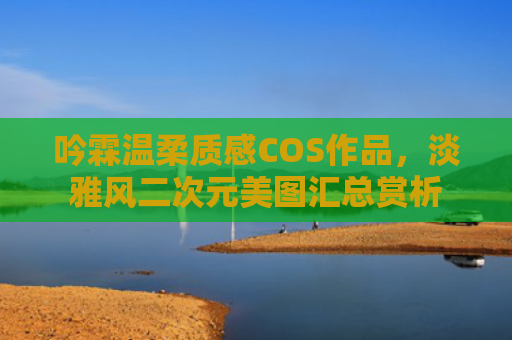 吟霖温柔质感COS作品，淡雅风二次元美图汇总赏析