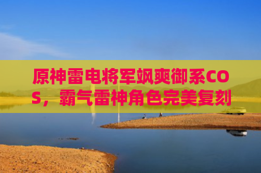 原神雷电将军飒爽御系COS,霸气雷神角色完美复刻