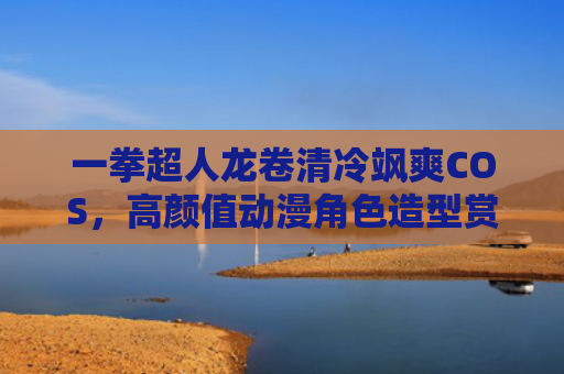 一拳超人龙卷清冷飒爽COS,高颜值动漫角色造型赏析