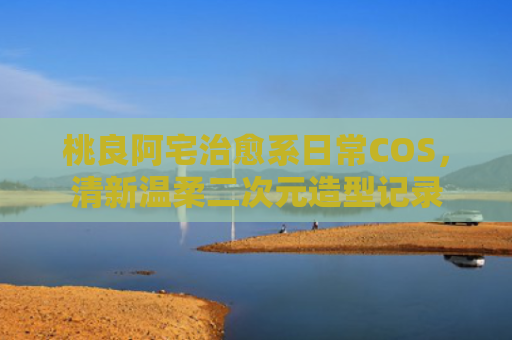 桃良阿宅治愈系日常COS,清新温柔二次元造型记录