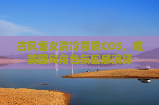 古风雪女清冷意境COS,唯美国风角色氛围感演绎