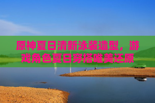 原神夏日清新泳装造型，游戏角色夏日穿搭唯美还原