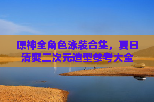 原神全角色泳装合集，夏日清爽二次元造型参考大全