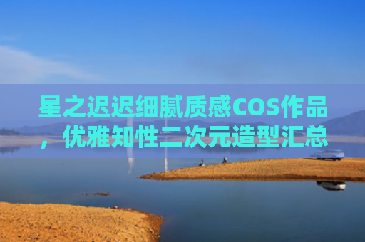 星之迟迟细腻质感COS作品，优雅知性二次元造型汇总