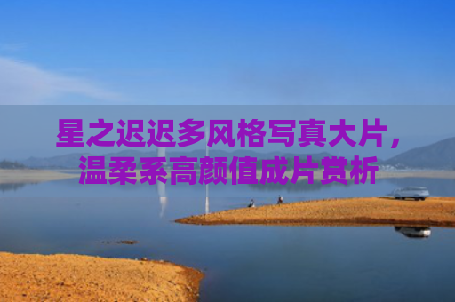 星之迟迟多风格写真大片，温柔系高颜值成片赏析