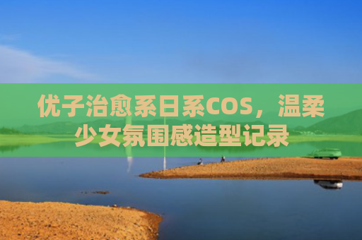 优子治愈系日系COS，温柔少女氛围感造型记录