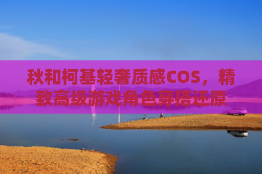 秋和柯基轻奢质感COS，精致高级游戏角色穿搭还原