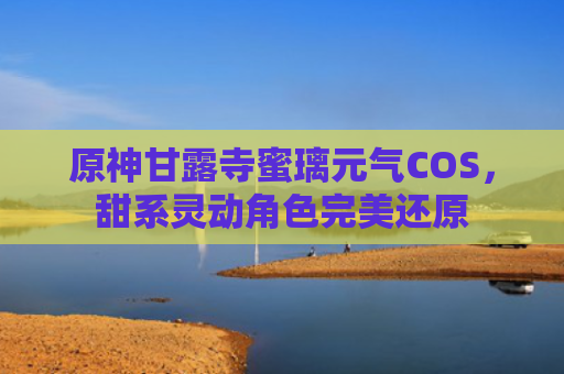 原神甘露寺蜜璃元气COS，甜系灵动角色完美还原