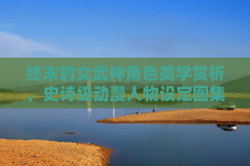 终末的女武神角色美学赏析，史诗级动漫人物设定图集