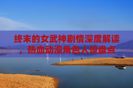 终末的女武神剧情深度解读，热血动漫角色人设盘点
