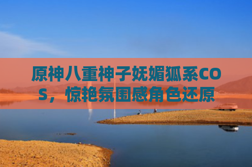 原神八重神子妩媚狐系COS，惊艳氛围感角色还原