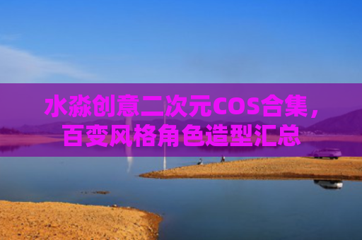水淼创意二次元COS合集，百变风格角色造型汇总